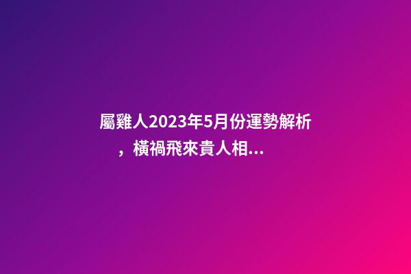 屬雞人2023年5月份運勢解析，橫禍飛來貴人相助
